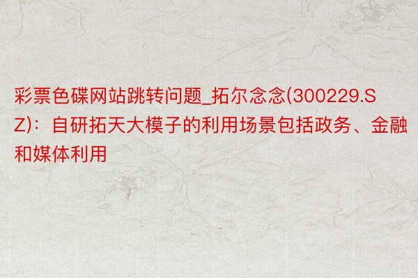 彩票色碟网站跳转问题_拓尔念念(300229.SZ)：自研拓天大模子的利用场景包括政务、金融和媒体利用