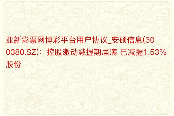 亚新彩票网博彩平台用户协议_安硕信息(300380.SZ)：控股激动减握期届满 已减握1.53%股份
