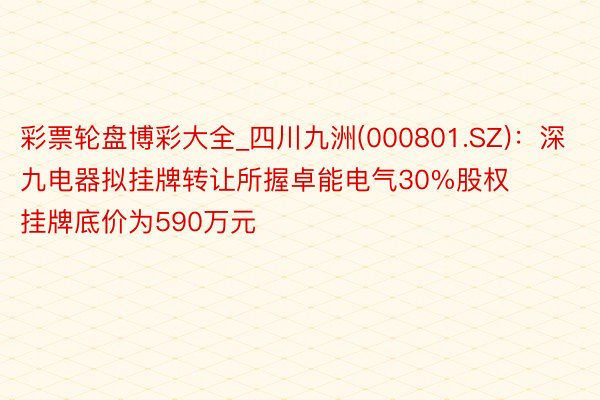 彩票轮盘博彩大全_四川九洲(000801.SZ)：深九电器拟挂牌转让所握卓能电气30%股权 挂牌底价为590万元