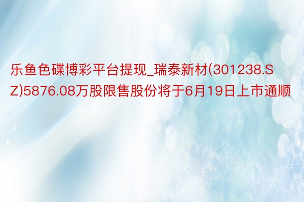 乐鱼色碟博彩平台提现_瑞泰新材(301238.SZ)5876.08万股限售股份将于6月19日上市通顺