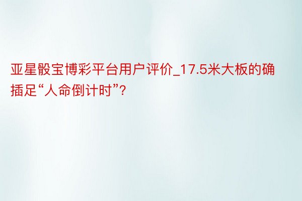 亚星骰宝博彩平台用户评价_17.5米大板的确插足“人命倒计时”？