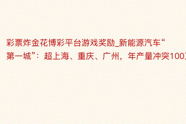 彩票炸金花博彩平台游戏奖励_新能源汽车“第一城”：超上海、重庆、广州，年产量冲突100万辆