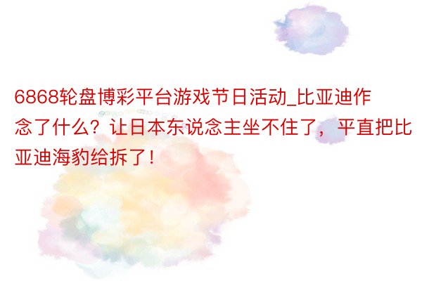 6868轮盘博彩平台游戏节日活动_比亚迪作念了什么？让日本东说念主坐不住了，平直把比亚迪海豹给拆了！