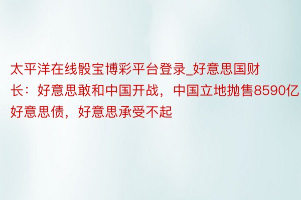 太平洋在线骰宝博彩平台登录_好意思国财长：好意思敢和中国开战，中国立地抛售8590亿好意思债，好意思承受不起