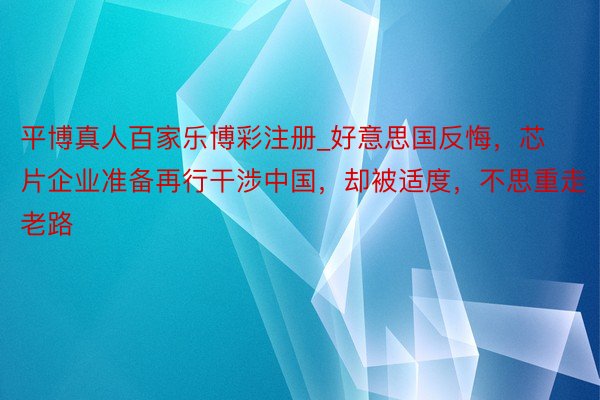 平博真人百家乐博彩注册_好意思国反悔，芯片企业准备再行干涉中国，却被适度，不思重走老路
